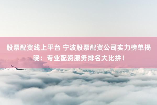 股票配资线上平台 宁波股票配资公司实力榜单揭晓：专业配资服务排名大比拼！