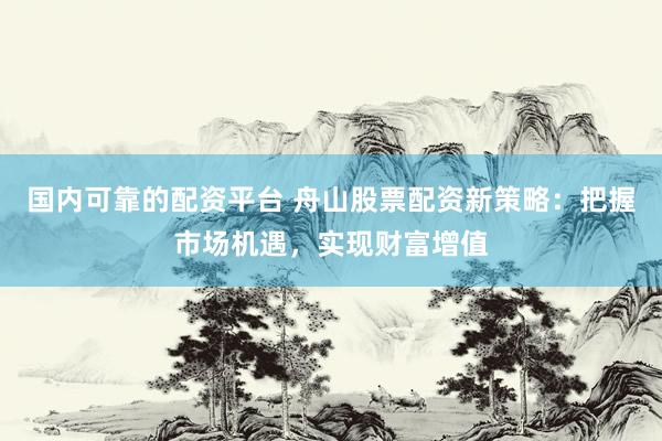 国内可靠的配资平台 舟山股票配资新策略：把握市场机遇，实现财富增值