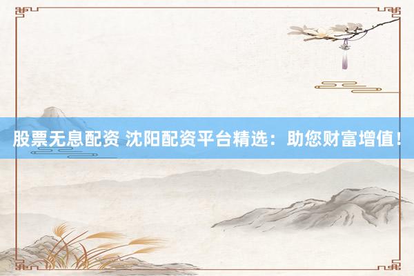 股票无息配资 沈阳配资平台精选：助您财富增值！