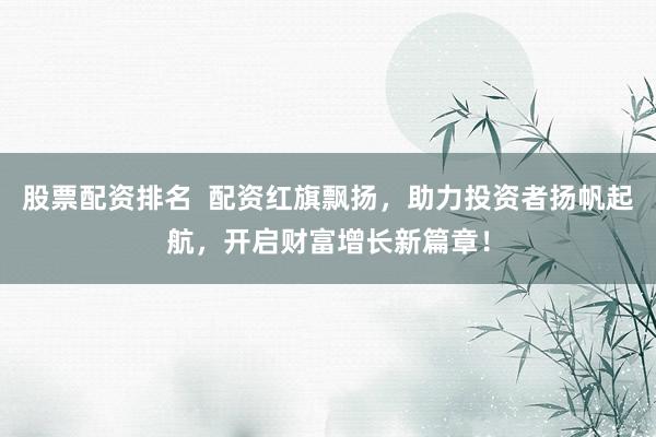 股票配资排名  配资红旗飘扬，助力投资者扬帆起航，开启财富增长新篇章！
