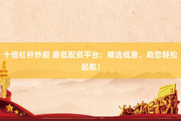 十倍杠杆炒股 最低配资平台：精选低息，助您轻松起航！