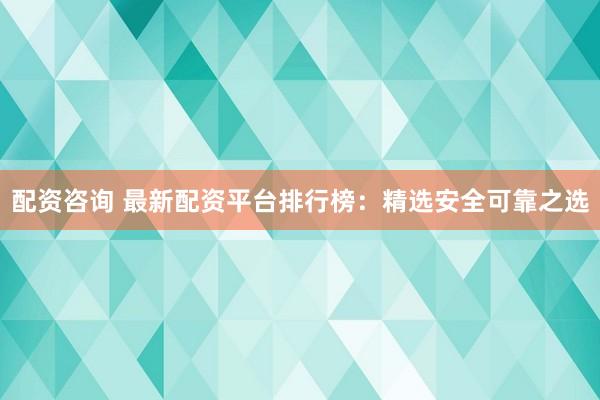 配资咨询 最新配资平台排行榜：精选安全可靠之选
