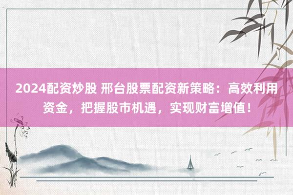 2024配资炒股 邢台股票配资新策略：高效利用资金，把握股市机遇，实现财富增值！