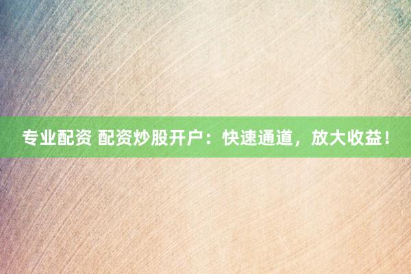 专业配资 配资炒股开户：快速通道，放大收益！