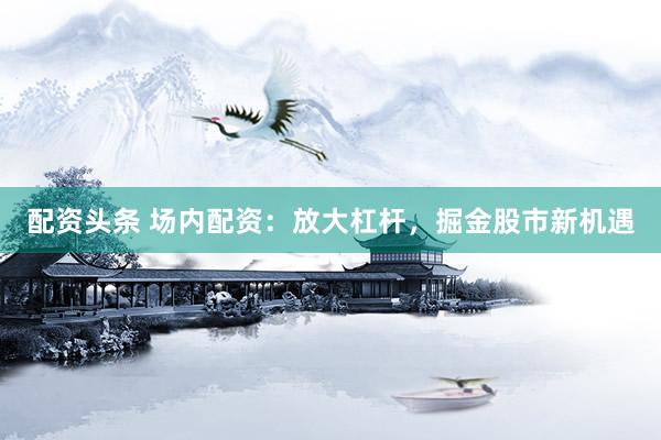 配资头条 场内配资：放大杠杆，掘金股市新机遇