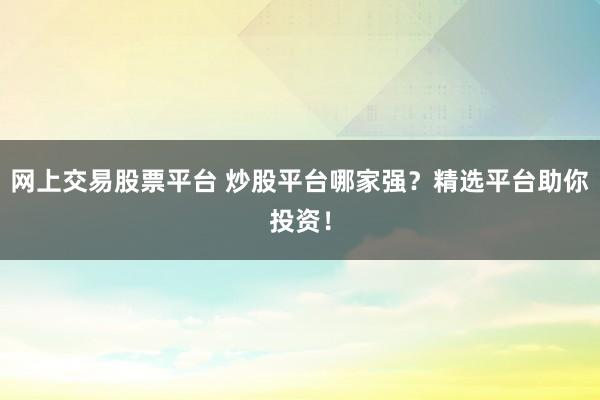 网上交易股票平台 炒股平台哪家强？精选平台助你投资！