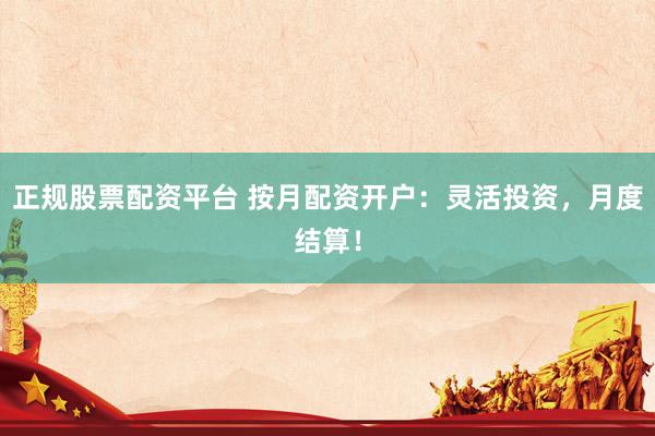 正规股票配资平台 按月配资开户：灵活投资，月度结算！