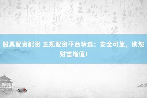 股票配资配资 正规配资平台精选：安全可靠，助您财富增值！