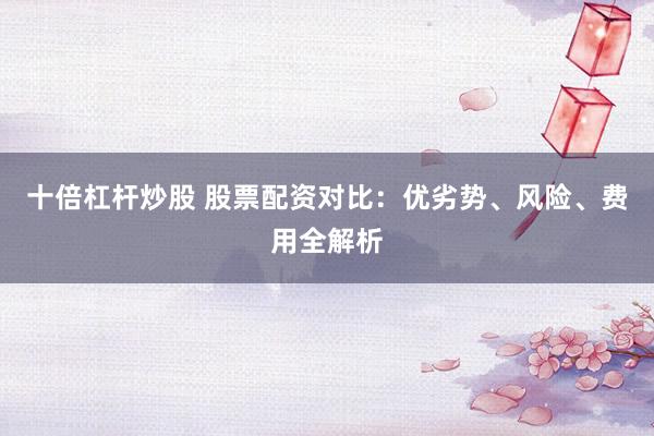 十倍杠杆炒股 股票配资对比:优劣势、风险、费用全解析