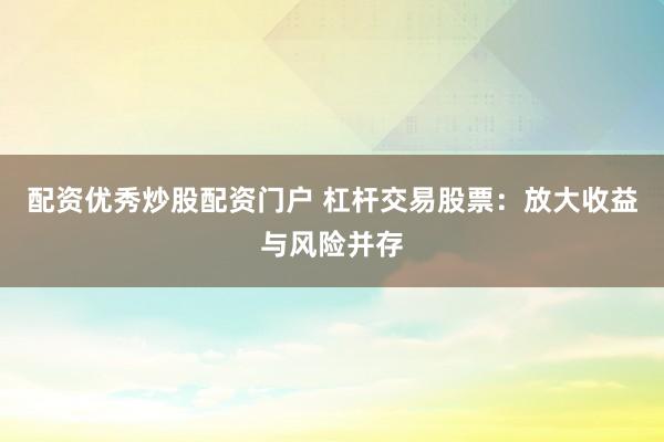 配资优秀炒股配资门户 杠杆交易股票:放大收益与风险并存