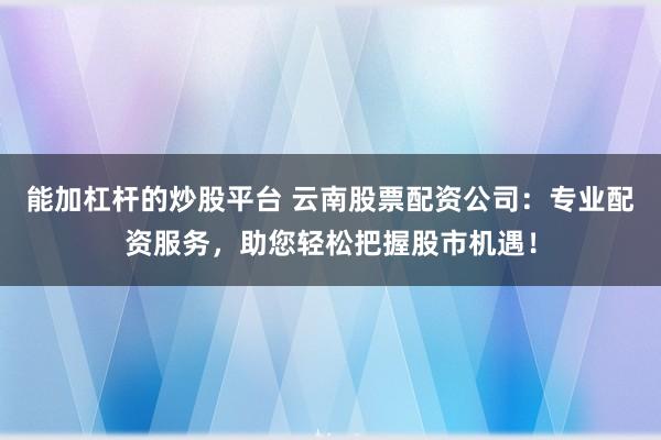 能加杠杆的炒股平台 云南股票配资公司:专业配资服务,助您轻松把握股市机遇!