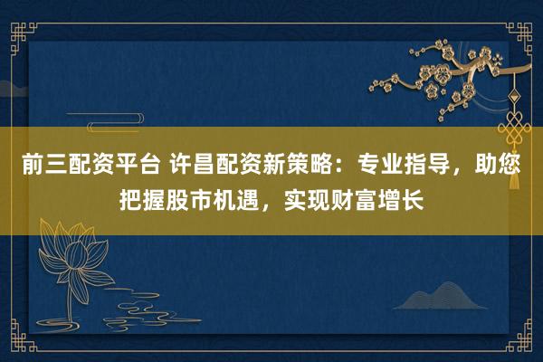 前三配资平台 许昌配资新策略:专业指导,助您把握股市机遇,实现财富增长