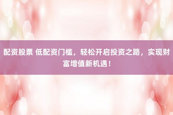 配资股票 低配资门槛,轻松开启投资之路,实现财富增值新机遇!