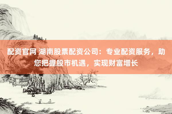 配资官网 湖南股票配资公司:专业配资服务,助您把握股市机遇,实现财富增长
