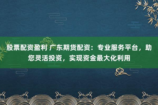 股票配资盈利 广东期货配资：专业服务平台，助您灵活投资，实现资金最大化利用