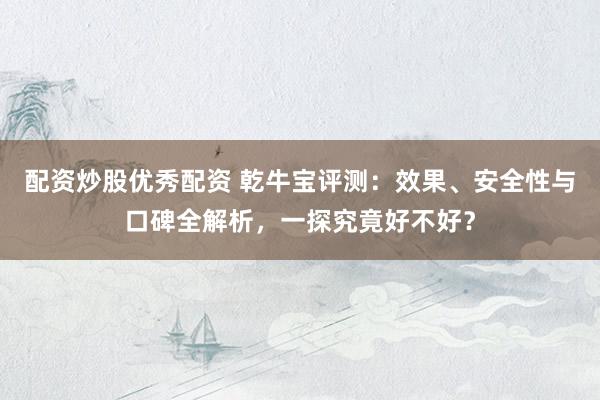 配资炒股优秀配资 乾牛宝评测：效果、安全性与口碑全解析，一探究竟好不好？