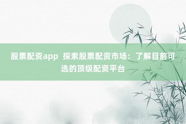 股票配资app  探索股票配资市场：了解目前可选的顶级配资平台