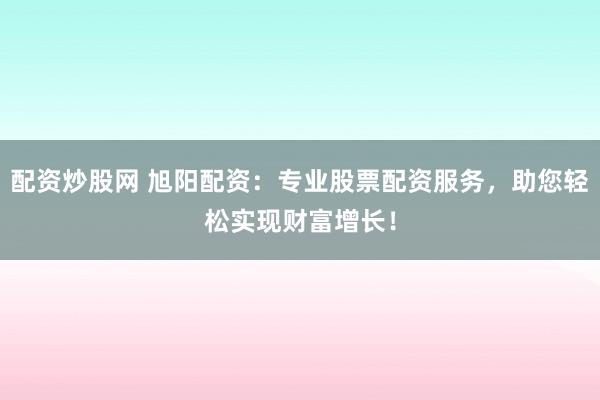 配资炒股网 旭阳配资:专业股票配资服务,助您轻松实现财富增长!