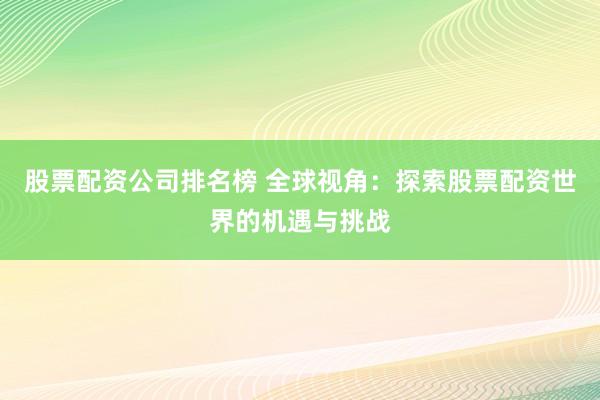 股票配资公司排名榜 全球视角:探索股票配资世界的机遇与挑战