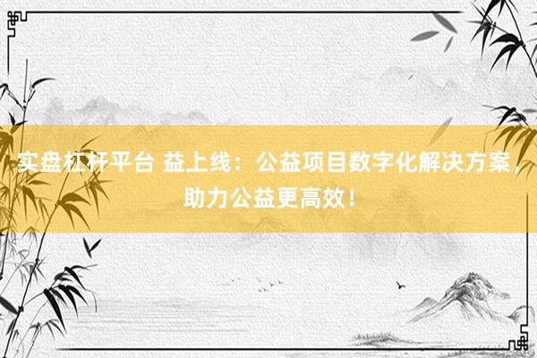 实盘杠杆平台 益上线：公益项目数字化解决方案，助力公益更高效！