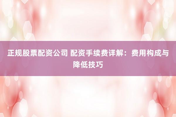 正规股票配资公司 配资手续费详解：费用构成与降低技巧