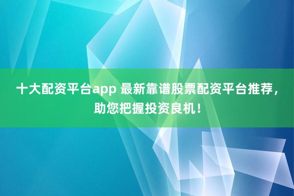 十大配资平台app 最新靠谱股票配资平台推荐,助您把握投资良机!