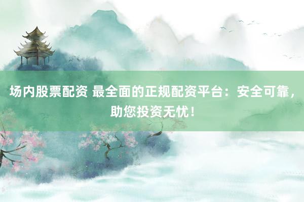 场内股票配资 最全面的正规配资平台：安全可靠，助您投资无忧！