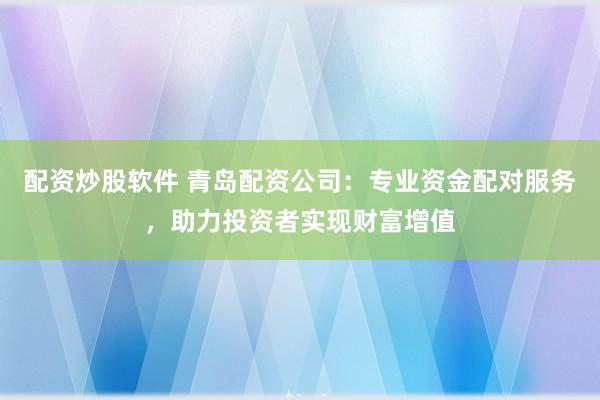 配资炒股软件 青岛配资公司：专业资金配对服务，助力投资者实现财富增值