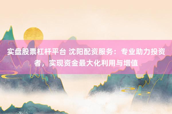 实盘股票杠杆平台 沈阳配资服务:专业助力投资者,实现资金最大化利用与增值