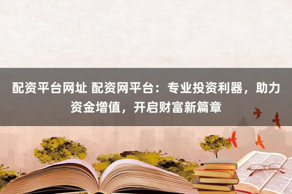 配资平台网址 配资网平台：专业投资利器，助力资金增值，开启财富新篇章