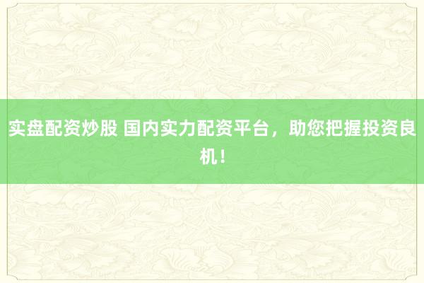 实盘配资炒股 国内实力配资平台,助您把握投资良机!