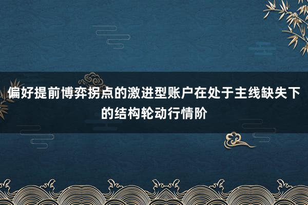 偏好提前博弈拐点的激进型账户在处于主线缺失下的结构轮动行情阶