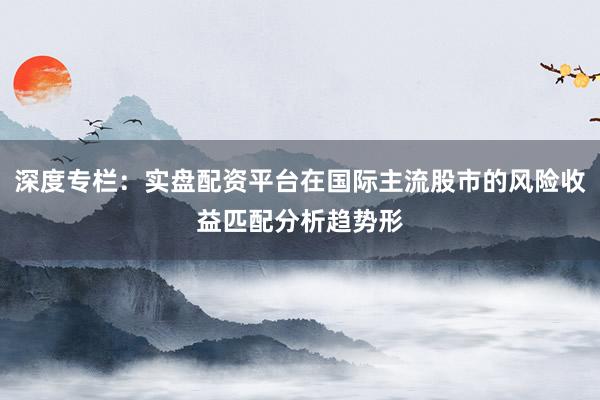 深度专栏:实盘配资平台在国际主流股市的风险收益匹配分析趋势形