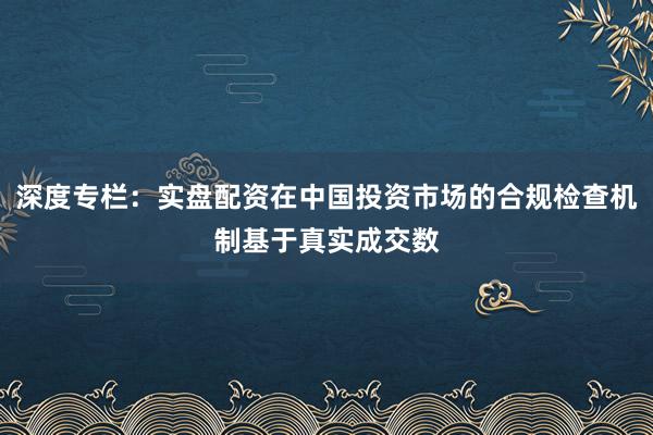 深度专栏：实盘配资在中国投资市场的合规检查机制基于真实成交数