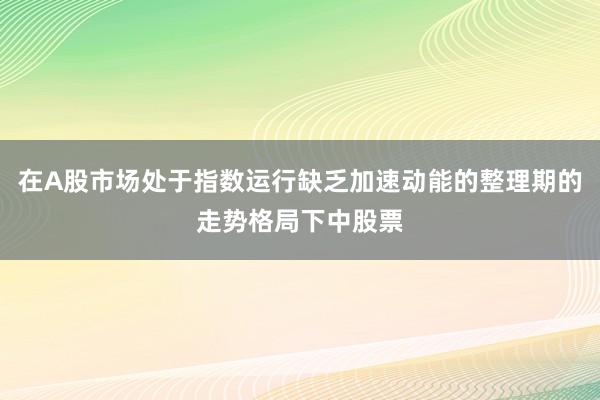 在A股市场处于指数运行缺乏加速动能的整理期的走势格局下中股票