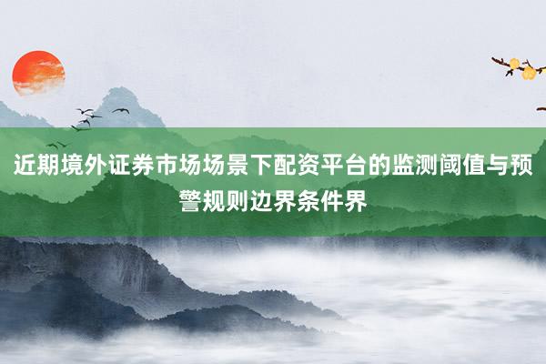 近期境外证券市场场景下配资平台的监测阈值与预警规则边界条件界