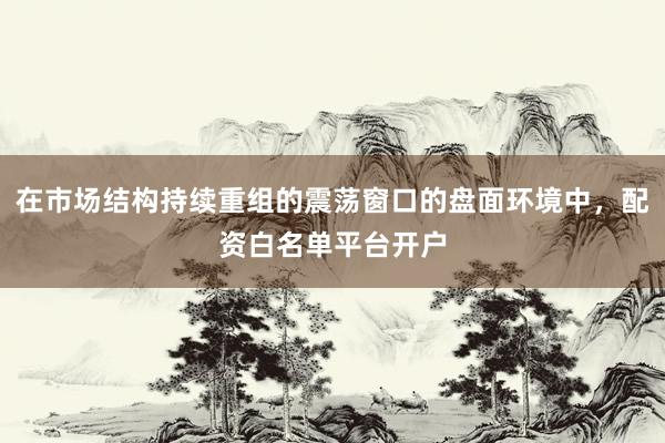 在市场结构持续重组的震荡窗口的盘面环境中，配资白名单平台开户