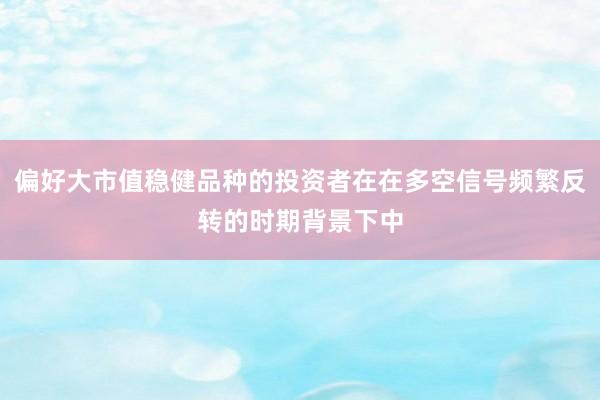 偏好大市值稳健品种的投资者在在多空信号频繁反转的时期背景下中