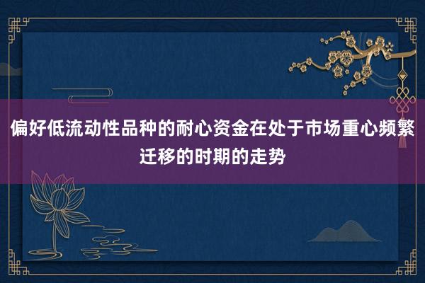 偏好低流动性品种的耐心资金在处于市场重心频繁迁移的时期的走势