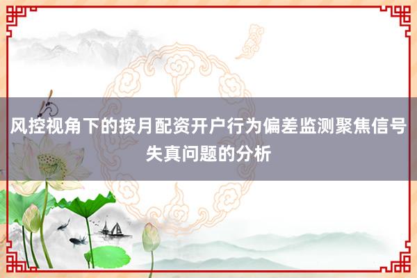 风控视角下的按月配资开户行为偏差监测聚焦信号失真问题的分析