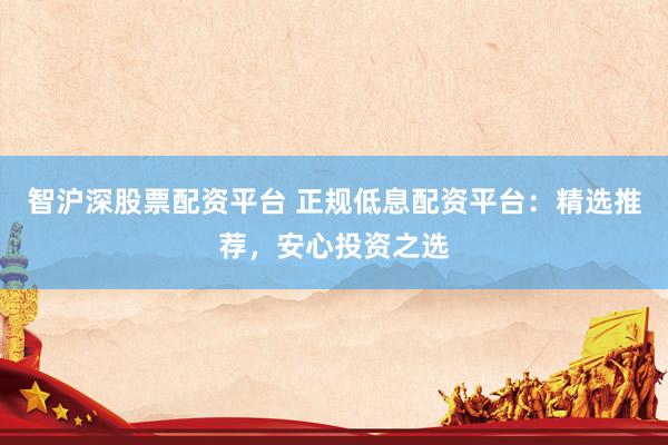 智沪深股票配资平台 正规低息配资平台：精选推荐，安心投资之选