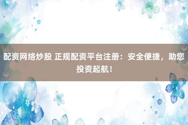 配资网络炒股 正规配资平台注册：安全便捷，助您投资起航！