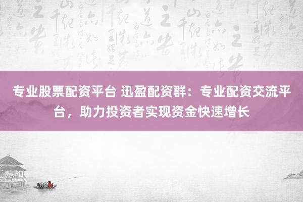 专业股票配资平台 迅盈配资群:专业配资交流平台,助力投资者实现资金快速增长