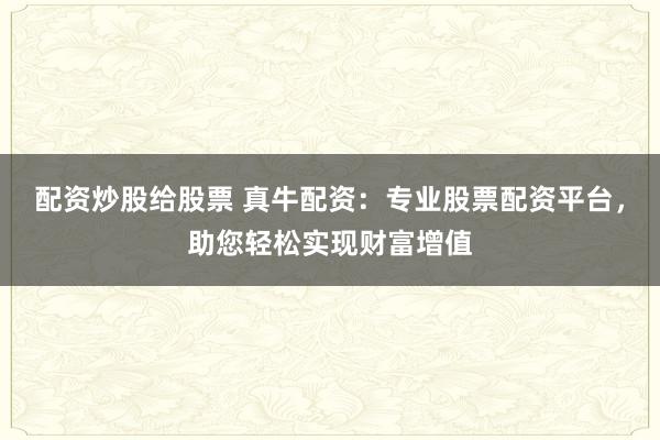 配资炒股给股票 真牛配资:专业股票配资平台,助您轻松实现财富增值