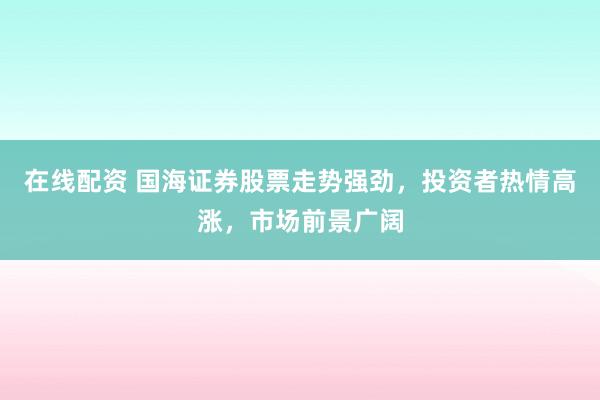 在线配资 国海证券股票走势强劲，投资者热情高涨，市场前景广阔