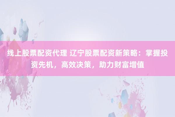 线上股票配资代理 辽宁股票配资新策略：掌握投资先机，高效决策，助力财富增值