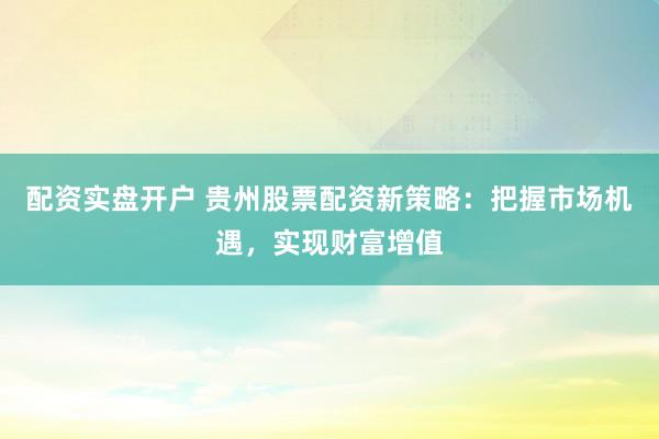 配资实盘开户 贵州股票配资新策略：把握市场机遇，实现财富增值