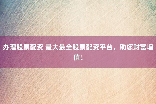 办理股票配资 最大最全股票配资平台，助您财富增值！