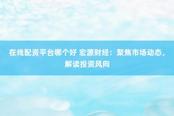在线配资平台哪个好 宏源财经：聚焦市场动态，解读投资风向