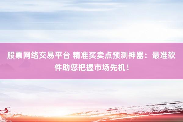 股票网络交易平台 精准买卖点预测神器：最准软件助您把握市场先机！